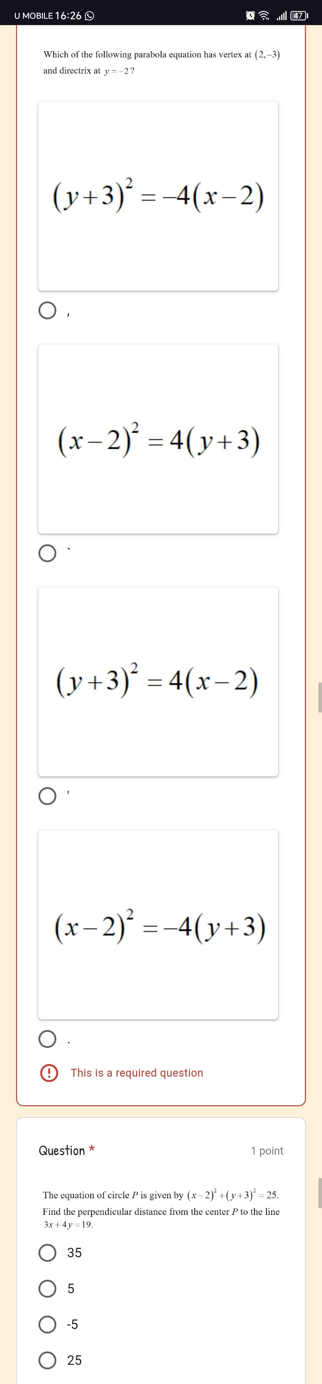 mobile 16:26 © 471
Which of the following parabola equation has vertex at (2,-3)
and directrix at y=-2?
(y+3)^2=-4(x-2)
(x-2)^2=4(y+3)
(y+3)^2=4(x-2)
(x-2)^2=-4(y+3)
This is a required question
Question * 1 point
The equation of circle P is given by (x-2)^2+(y+3)^2=25. 
Find the perpendicular distance from the center P to the line
35
5
-5
25