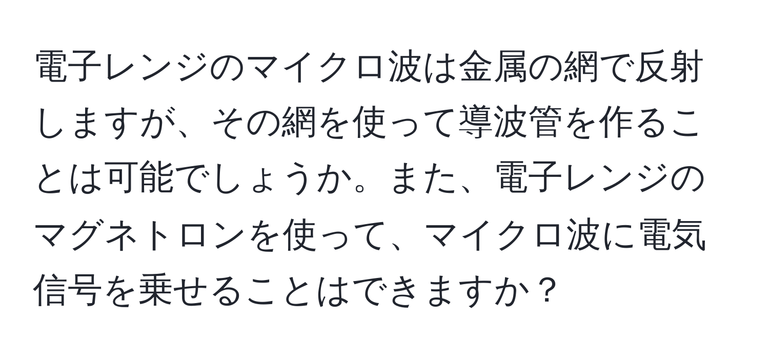 電子レンジのマイクロ波は金属の網で反射しますが、その網を使って導波管を作ることは可能でしょうか。また、電子レンジのマグネトロンを使って、マイクロ波に電気信号を乗せることはできますか？