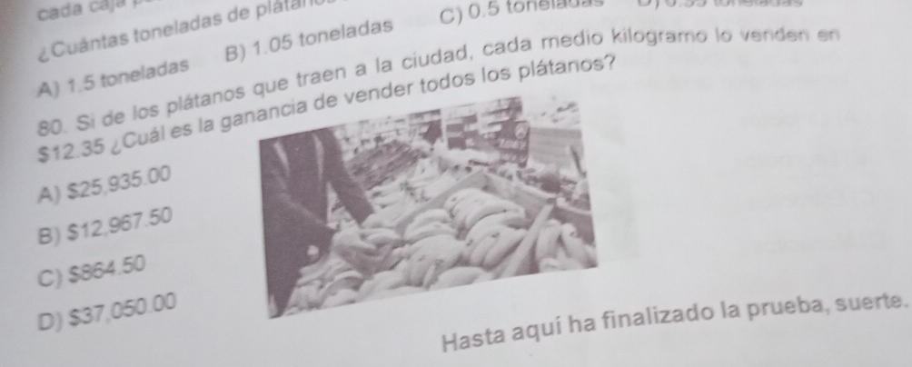 cada caja 
* Cuántas toneladas de platan o
C) 0.5 tonelauas
A) 1.5 toneladas B) 1.05 toneladas
80. Si de los plátanoque traen a la ciudad, cada medio kilogramo lo venden en
$12.35 ¿Cuál es la gr todos los plátanos?
A) $25,935.00
B) $12,967.50
C) $864.50
D) $37,050.00
Hasta aqunalizado la prueba, suerte.