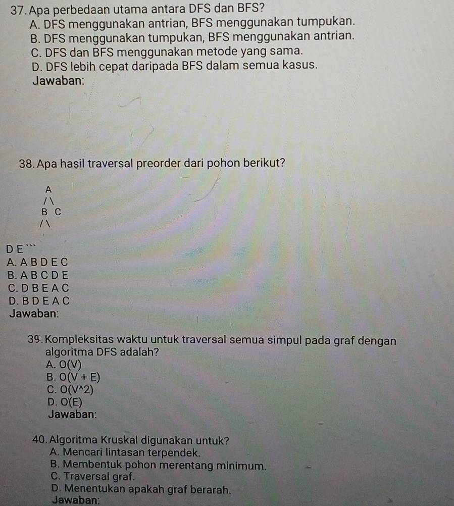 Apa perbedaan utama antara DFS dan BFS?
A. DFS menggunakan antrian, BFS menggunakan tumpukan.
B. DFS menggunakan tumpukan, BFS menggunakan antrian.
C. DFS dan BFS menggunakan metode yang sama.
D. DFS lebih cepat daripada BFS dalam semua kasus.
Jawaban:
38. Apa hasil traversal preorder dari pohon berikut?
A
B C
D E ```
A. A B D E C
B. A B C D E
C. D B E A C
D. B D E A C
Jawaban:
39. Kompleksitas waktu untuk traversal semua simpul pada graf dengan
algoritma DFS adalah?
A. O(V)
B. O(V+E)
C. O(V^(wedge)2)
D. O'(E)
Jawaban:
40. Algoritma Kruskal digunakan untuk?
A. Mencari lintasan terpendek.
B. Membentuk pohon merentang minimum.
C. Traversal graf.
D. Menentukan apakah graf berarah.
Jawaban: