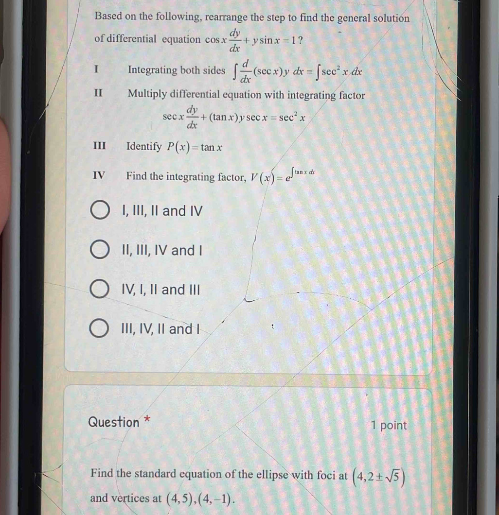 Based on the following, rearrange the step to find the general solution
of differential equation cos x dy/dx +ysin x=1 ?
I Integrating both sides ∈t  d/dx (sec x). dx=∈t sec^2xdx
II Multiply differential equation with integrating factor
sec x dy/dx +(tan x)ysec x=sec^2x
III Identify P(x)=tan x
IV Find the integrating factor, V(x)=e^(∈t tan xdx)
I, III, II and IV
II, III, IV and I
IV, I, II and III
III, IV, II and I
Question * 1 point
Find the standard equation of the ellipse with foci at (4,2± sqrt(5))
and vertices at (4,5), (4,-1).