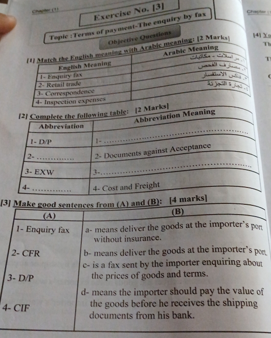 Chapler (1)
Exercise No. [3]
opic :Terms of payment-The enquiry by fax Chapter 
Questions
[4] Yo
h
T
(
[3] Make good sentences from (A) and (B):
(A) (B)
1- Enquiry fax a- means deliver the goods at the importer’s pon
without insurance.
2- CFR b- means deliver the goods at the importer's por
c- is a fax sent by the importer enquiring about
3- D/P the prices of goods and terms.
d- means the importer should pay the value of
4- CIF the goods before he receives the shipping
documents from his bank.