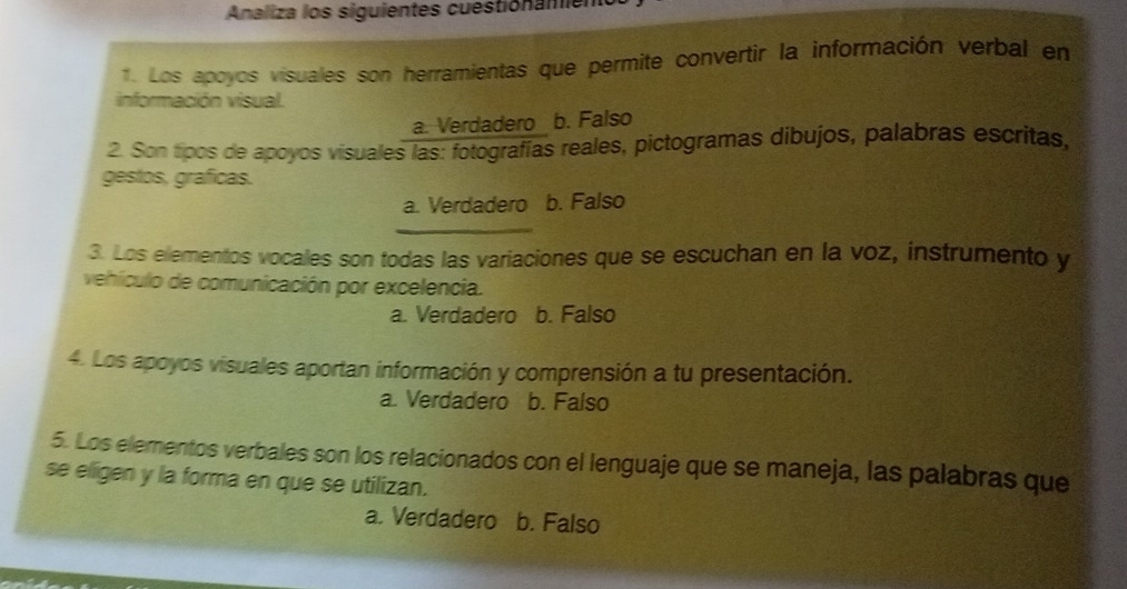 Analiza los siguientes cuestionamient
1. Los apoyos visuales son herramientas que permite convertir la información verbal en
información visual.
a. Verdadero b. Falso
2. Son tipos de apoyos visuales las: fotografías reales, pictogramas dibujos, palabras escritas,
gestos, graficas.
a. Verdadero b. Falso
_
3. Los elementos vocales son todas las variaciones que se escuchan en la voz, instrumento y
vehículo de comunicación por excelencia.
a. Verdadero b. Falso
4. Los apoyos visuales aportan información y comprensión a tu presentación.
a. Verdadero b. Falso
5. Los elementos verbales son los relacionados con el lenguaje que se maneja, las palabras que
se eligen y la forma en que se utilizan.
a. Verdadero b. Falso
