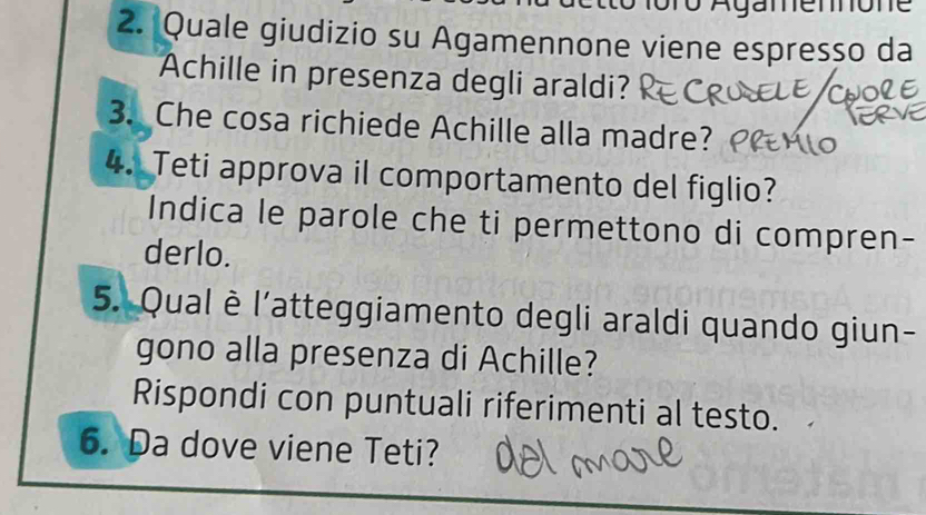 foro Agamennone 
2. Quale giudizio su Agamennone viene espresso da 
Achille in presenza degli araldi? 
3. Che cosa richiede Achille alla madre? 
4. Teti approva il comportamento del figlio? 
Indica le parole che ti permettono di compren- 
derlo. 
5. Qual è l'atteggiamento degli araldi quando giun- 
gono alla presenza di Achille? 
Rispondi con puntuali riferimenti al testo. 
6. Da dove viene Teti?