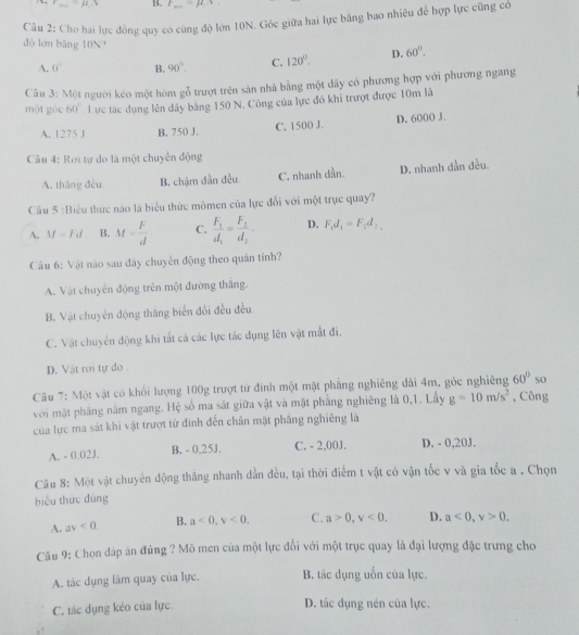 =mu B. F=mu _1
Câu 2: Cho hai lực đồng quy có cùng độ lớn 10N. Góc giữa hai lực bằng bao nhiều để hợp lực cũng có
đò lón bāng 10N? D. 60°.
A. 0° B. 90°. C. 120°.
Câu 3: Một người kéo một hòm gỗ trượt trên sản nhà bằng một dây có phương hợp với phương ngang
một góc 60° Lực tác dụng lên dây băng 150 N. Công của lực đó khi trượt được 10m là
A. 1275 J B. 750 J. C. 150( J. D. 6000 J
Câu 4: Rơi tự do là một chuyển động
A. thāng đều B. chậm dẫn đều C. nhanh dần. D. nhanh dần đều.
Cầu 5 :Biểu thức nào là biểu thức mômen của lực đổi với một trục quay?
A. M=Fd B. M= F/d  C. frac F_1d_1=frac F_2d_2. D. F_1d_1=F_2d_1,
Câu 6: Vật nào sau đây chuyên động theo quán tính?
A. Vật chuyên động trên một đường thắng.
B. Vật chuyên động thăng biển đổi đều đều.
C. Vật chuyển động khi tất cá các lực tác dụng lên vật mất đi.
D. Vật rơi tự do .
Câu 7: Một vật có khổi lượng 100g trượt từ đinh một mặt phẳng nghiêng dài 4m, góc nghiêng 60° so
với mặt phăng năm ngang. Hệ số ma sát giữa vật và mặt phẳng nghiêng là 0,1. Lấy g=10m/s^2 , Công
của lực ma sát khi vật trượt từ đinh đến chân mặt phầng nghiêng là
A. - 0.02J. B. - 0,25J. C. - 2,00J, D. - 0,20J.
Câu 8: Một vật chuyển động thăng nhanh dẫn đều, tại thời điểm t vật có vận tốc v và gia tốc a . Chọn
biểu thức đùng
A. av<0. B. a<0,v<0. C. a>0,v<0. D. a<0,v>0.
Câu 9: Chọn đáp án đúng ? Mô men của một lực đối với một trục quay là đại lượng đặc trưng cho
A. tác dụng làm quay của lực. B. tác dụng uốn của lực.
C. tác dụng kẻo của lực.
D. tác dụng nén của lực