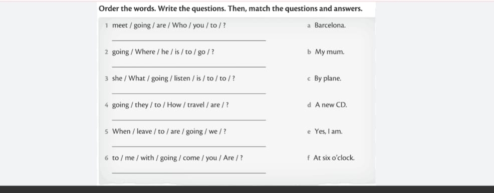 Order the words. Write the questions. Then, match the questions and answers.
1 meet / going / are / Who / you / to / ? a Barcelona.
_
2 going / Where / he / is / to / go / ? b My mum.
_
3 she / What / going / listen / is / to / to / ? c By plane.
_
4 going / they / to / How / travel / are / ? d A new CD.
_
s When / leave / to / are / going / we / ? e Yes, I am.
_
6 to / me / with / going / come / you / Are / ? f At six o’clock.
_