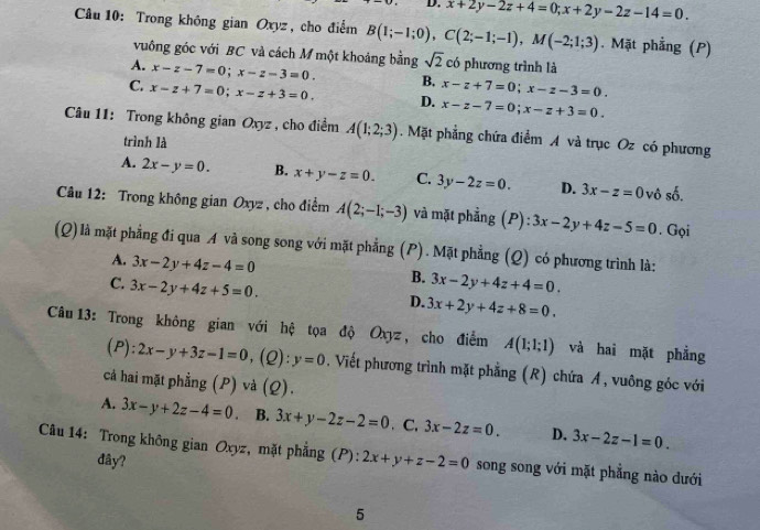 D. x+2y-2z+4=0;x+2y-2z-14=0.
Câu 10: Trong không gian Oxyz, cho điểm B(1;-1;0),C(2;-1;-1),M(-2;1;3). Mặt phẳng (P)
vuông góc với BC và cách M một khoảng bằng sqrt(2) có phương trình là
A. x-z-7=0;x-z-3=0. B.
C. x-z+7=0;x-z+3=0. D. x-z+7=0;x-z-3=0.
x-z-7=0;x-z+3=0.
Câu 11: Trong không gian Oxyz , cho điểm A(1;2;3). Mặt phẳng chứa điểm A và trục Oz có phương
trình là
A. 2x-y=0. B. x+y-z=0. C. 3y-2z=0. D. 3x-z=0 vô số.
Câu 12: Trong không gian Oxyz , cho điểm A(2;-1;-3) và mặt phẳng (P): 3x-2y+4z-5=0. Gọi
(Q) là mặt phẳng đi qua A và song song với mặt phẳng (P). Mặt phẳng (Q) có phương trình là:
A. 3x-2y+4z-4=0 B.
C. 3x-2y+4z+5=0. 3x-2y+4z+4=0.
D. 3x+2y+4z+8=0.
Câu 13: Trong không gian với hệ tọa độ Oxyz , cho điểm A(1;1;1) và hai mặt phẳng
(P): 2x-y+3z-1=0 , (Q): y=0. Viết phương trình mặt phẳng (R) chứa Á, vuông góc với
cả hai mặt phẳng (P) và (Q).
A. 3x-y+2z-4=0. B. 3x+y-2z-2=0 、C. 3x-2z=0. D. 3x-2z-1=0.
Câu 14: Trong không gian Oxyz, mặt phẳng (P): 2x+y+z-2=0 song song với mặt phẳng nào dưới
dây?
5