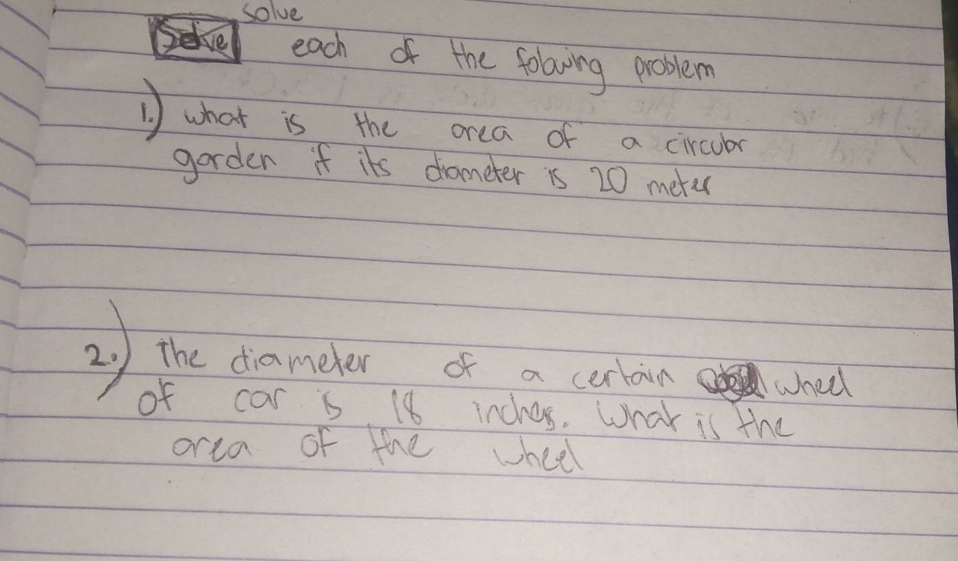 solve 
each of the folowing problem 
1 what is the orea of a cicubar 
garden if its drameter is 20 merec
2) the dianoder of a certor chos 
of car is 18 inchos. What is the 
orea of the wheel