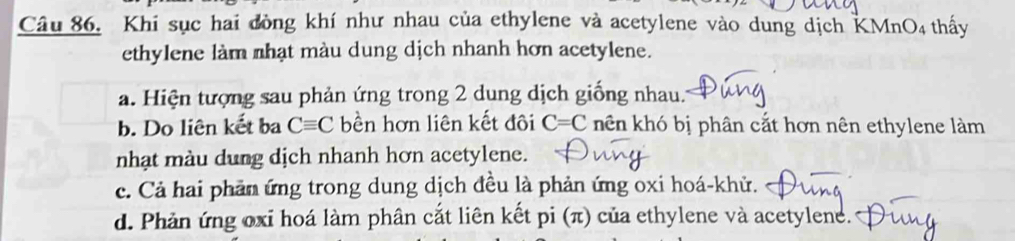 Khi sục hai đòng khí như nhau của ethylene và acetylene vào dung dịch KM InO_4 thấy
ethylene làm nhạt màu dung dịch nhanh hơn acetylene.
a. Hiện tượng sau phản ứng trong 2 dung dịch giống nhau.
b. Do liên kết ba Cequiv C bền hơn liên kết đôi C=C hên khó bị phân cắt hơn nên ethylene làm
nhạt màu dung dịch nhanh hơn acetylene.
c. Cả hai phản ứng trong dung dịch đều là phản ứng oxi hoá-khử.
d. Phản ứng oxỉ hoá làm phân cắt liên kết pi (π) của ethylene và acetylene.