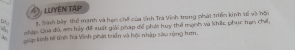 LUYÊN TÂP 
phi 
1. Trình bày thế mạnh và hạn chế của tỉnh Trà Vinh trong phát triển kinh tế và hội 
iển 
nhập. Qua đó, em hãy đế xuất giải pháp để phát huy thế mạnh và khắc phục hạn chế, 
án giúp kinh tế tỉnh Trà Vinh phát triển và hội nhập sâu rộng hơn.