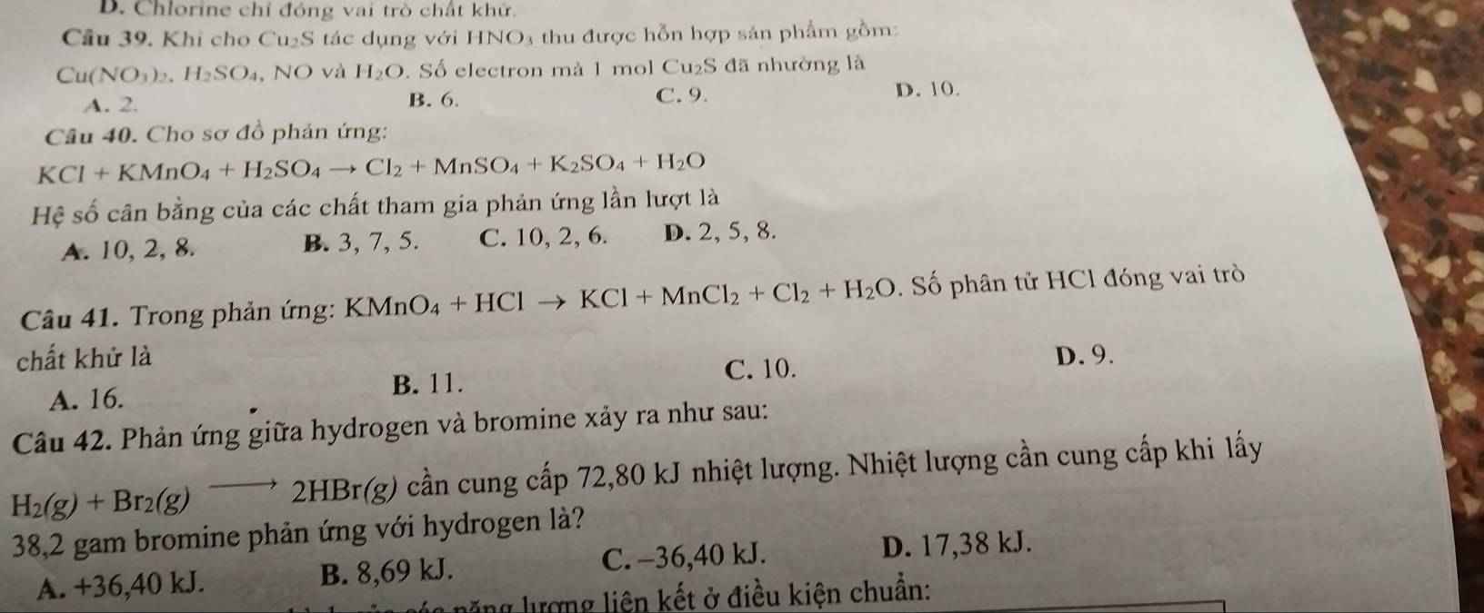 D. Chlorine chỉ đóng vai trò chất khử.
Câu 39. Khi cho Cu₂S tác dụng với HNO3 thu được hỗn hợp sản phẩm gồm:
Cu(NO_3)_2 H_2SO_4 , NO và H_2O. Số electron mà 1 mol Cu₂S đã nhường là
A. 2. B. 6. C. 9. D. 10.
Câu 40. Cho sơ đồ phản ứng:
KCl+KMnO_4+H_2SO_4to Cl_2+MnSO_4+K_2SO_4+H_2O
Hệ số cân bằng của các chất tham gia phản ứng lần lượt là
A. 10, 2, 8. B. 3, 7, 5. C. 10, 2, 6. D. 2, 5, 8.
Câu 41. Trong phản ứng: KMnO_4+HClto KCl+MnCl_2+Cl_2+H_2O. Số phân tử HCl đóng vai trò
chất khử là D. 9.
A. 16. B. 11. C. 10.
Câu 42. Phản ứng giữa hydrogen và bromine xảy ra như sau:
H_2(g)+Br_2(g)to 2HBr(g) (g) cần cung cấp 72,80 kJ nhiệt lượng. Nhiệt lượng cần cung cấp khi lấy
38, 2 gam bromine phản ứng với hydrogen là?
A. +36, 40 kJ. B. 8,69 kJ. C. −36, 40 kJ.
D. 17,38 kJ.
L g ượng liên kết ở điều kiện chuẩn: