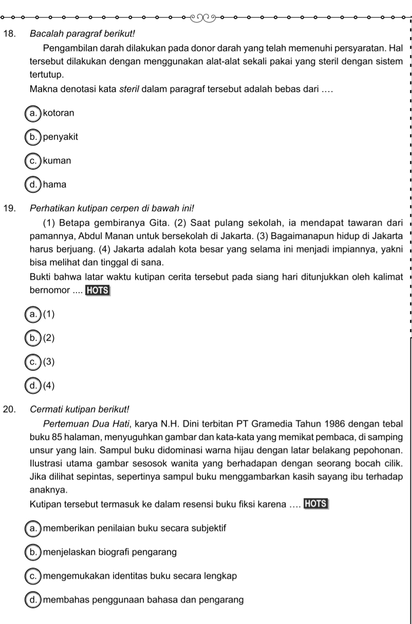 Bacalah paragraf berikut!
Pengambilan darah dilakukan pada donor darah yang telah memenuhi persyaratan. Hal
tersebut dilakukan dengan menggunakan alat-alat sekali pakai yang steril dengan sistem
tertutup.
Makna denotasi kata steril dalam paragraf tersebut adalah bebas dari ....
a. ) kotoran
b. ) penyakit
c.) kuman
d. ) hama
19. Perhatikan kutipan cerpen di bawah ini!
(1) Betapa gembiranya Gita. (2) Saat pulang sekolah, ia mendapat tawaran dari
pamannya, Abdul Manan untuk bersekolah di Jakarta. (3) Bagaimanapun hidup di Jakarta
harus berjuang. (4) Jakarta adalah kota besar yang selama ini menjadi impiannya, yakni
bisa melihat dan tinggal di sana.
Bukti bahwa latar waktu kutipan cerita tersebut pada siang hari ditunjukkan oleh kalimat
bernomor .... HOTS
a.) (1)
b. ) (2)
c.)(3)
d. ) (4)
20. Cermati kutipan berikut!
Pertemuan Dua Hati, karya N.H. Dini terbitan PT Gramedia Tahun 1986 dengan tebal
buku 85 halaman, menyuguhkan gambar dan kata-kata yang memikat pembaca, di samping
unsur yang lain. Sampul buku didominasi warna hijau dengan latar belakang pepohonan.
Illustrasi utama gambar sesosok wanita yang berhadapan dengan seorang bocah cilik.
Jika dilihat sepintas, sepertinya sampul buku menggambarkan kasih sayang ibu terhadap
anaknya.
Kutipan tersebut termasuk ke dalam resensi buku fiksi karena .... HOTS
a. ) memberikan penilaian buku secara subjektif
b. )menjelaskan biografi pengarang
c. ) mengemukakan identitas buku secara lengkap
d. )membahas penggunaan bahasa dan pengarang