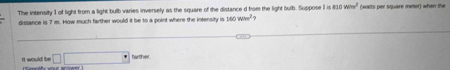 The intensity I of light from a light bulb varies inversely as the square of the distance d from the light bulb. Suppose I is 810W/m^2 (watts per square meter) when the 
distance is 7 m. How much farther would it be to a point where the intensity is 160W/m^2 ? 
It would be □ □ farther. 
(Simplity your answer.)