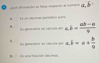 6 ¿Qué afirmación es falsa respecto al número a, overline b ?
A. Es un decimal periódico puro.
B.
Su generatriz se calcula así: a, overline b= (ab-a)/9 
C.
Su generatriz se calcula así: a, overline b=a+ b/9 
D. Es una fracción decimal.