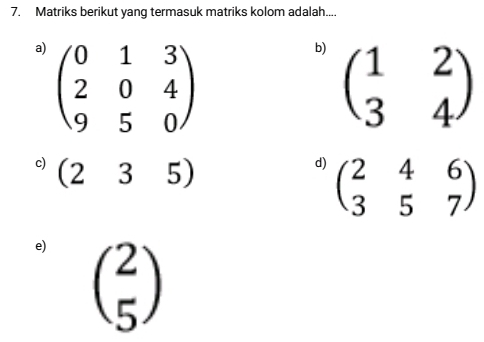 Matriks berikut yang termasuk matriks kolom adalah.... 
a) beginpmatrix 0&1&3 2&0&4 9&5&0endpmatrix
b) beginpmatrix 1&2 3&4endpmatrix
c) (235)
d) beginpmatrix 2&4&6 3&5&7endpmatrix
e) beginpmatrix 2 5endpmatrix