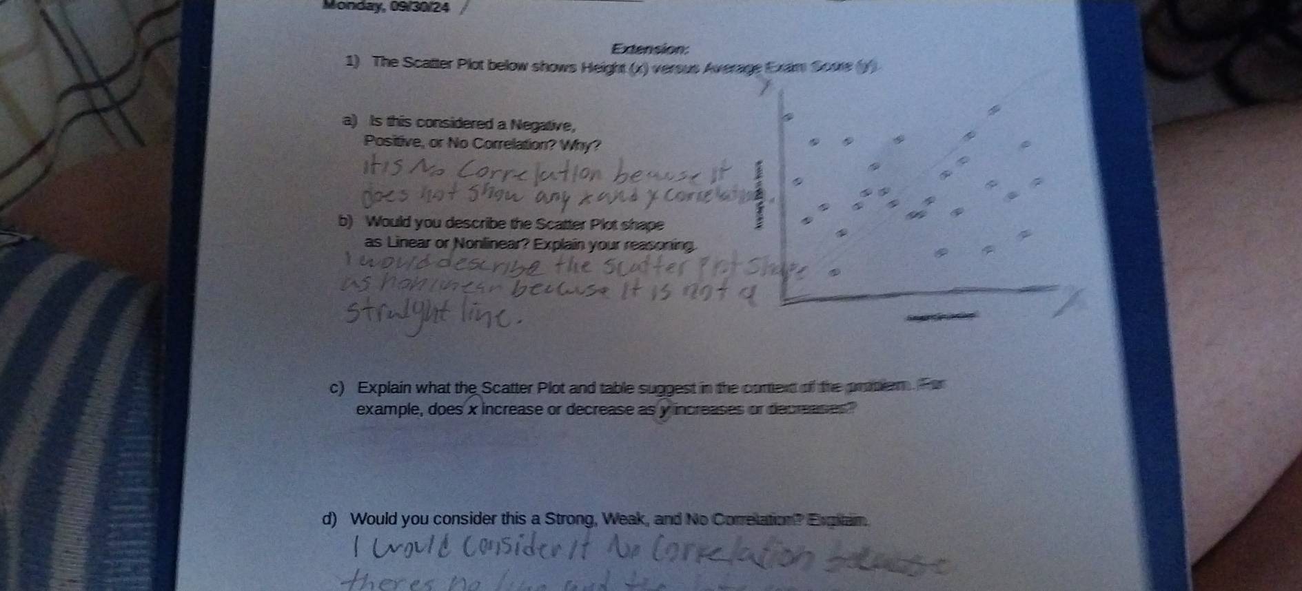 Monday, 09/30/24 / 
Extension: 
1) The Scatter Plot below shows Height (x) versus Average Exam Soure (y) 
a) Is this considered a Negative, 
Positive, or No Correlation? Why? 
b) Would you describe the Scatter Plot shape 
as Linear or Nonlinear? Explain your reasoning 
c) Explain what the Scatter Plot and table suggest in the cortext of the promiam. Por 
example, does x increase or decrease as y increases or decreases" 
d) Would you consider this a Strong, Weak, and No Correlation? Exmtam.