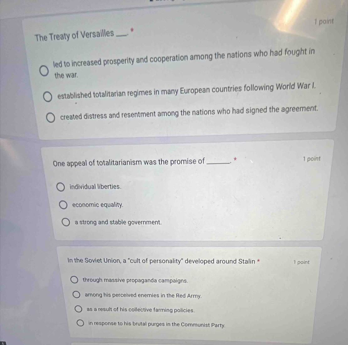 paint
The Treaty of Versailles _. *
led to increased prosperity and cooperation among the nations who had fought in
the war.
established totalitarian regimes in many European countries following World War I.
created distress and resentment among the nations who had signed the agreement.
One appeal of totalitarianism was the promise of_ .. * 1 point
individual liberties.
economic equality.
a strong and stable government.
In the Soviet Union, a “cult of personality” developed around Stalin * 1 point
through massive propaganda campaigns.
among his perceived enemies in the Red Army.
as a result of his collective farming policies.
in response to his brutal purges in the Communist Party.