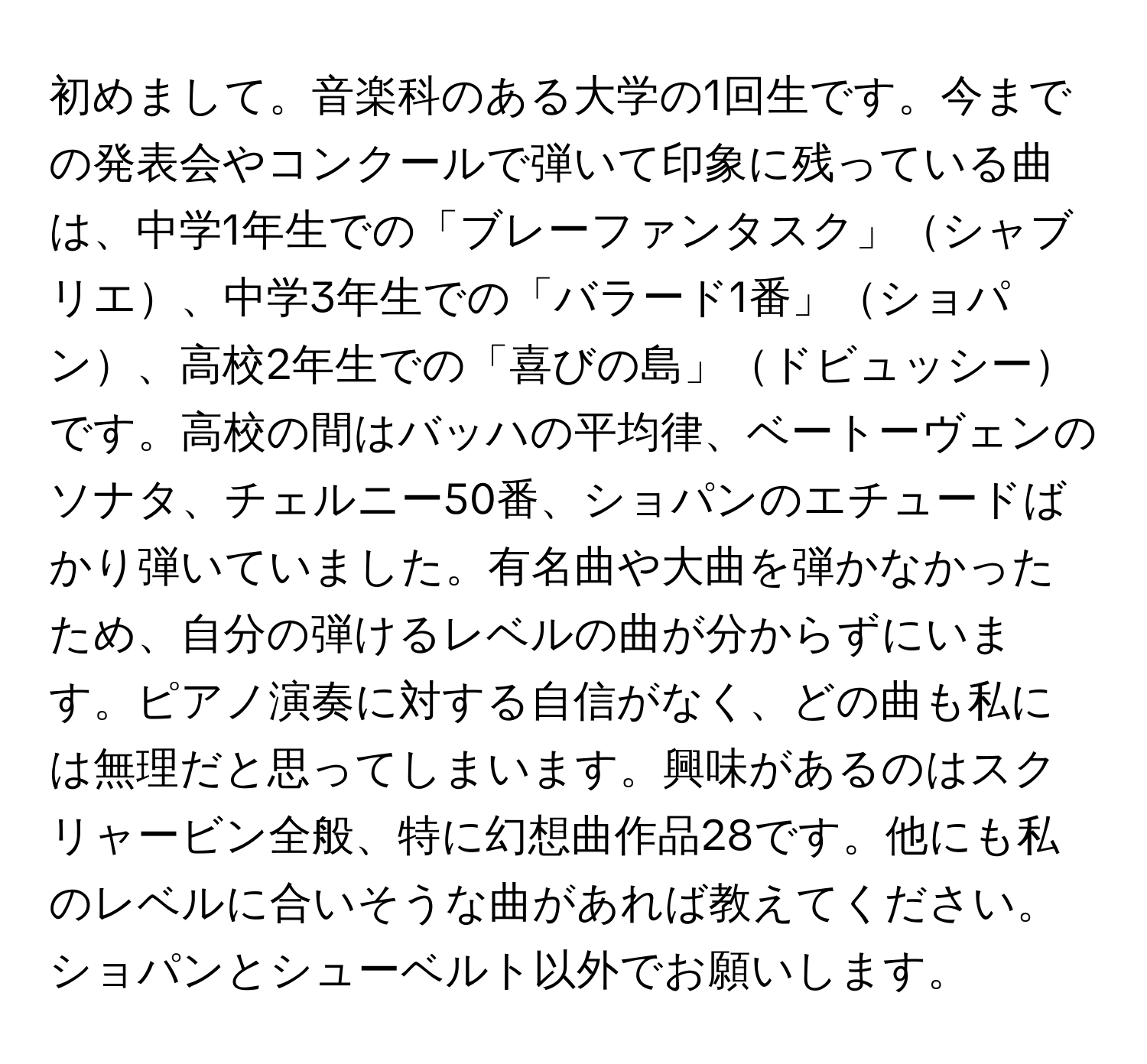 初めまして。音楽科のある大学の1回生です。今までの発表会やコンクールで弾いて印象に残っている曲は、中学1年生での「ブレーファンタスク」シャブリエ、中学3年生での「バラード1番」ショパン、高校2年生での「喜びの島」ドビュッシーです。高校の間はバッハの平均律、ベートーヴェンのソナタ、チェルニー50番、ショパンのエチュードばかり弾いていました。有名曲や大曲を弾かなかったため、自分の弾けるレベルの曲が分からずにいます。ピアノ演奏に対する自信がなく、どの曲も私には無理だと思ってしまいます。興味があるのはスクリャービン全般、特に幻想曲作品28です。他にも私のレベルに合いそうな曲があれば教えてください。ショパンとシューベルト以外でお願いします。