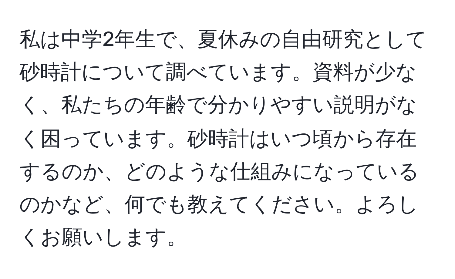 私は中学2年生で、夏休みの自由研究として砂時計について調べています。資料が少なく、私たちの年齢で分かりやすい説明がなく困っています。砂時計はいつ頃から存在するのか、どのような仕組みになっているのかなど、何でも教えてください。よろしくお願いします。