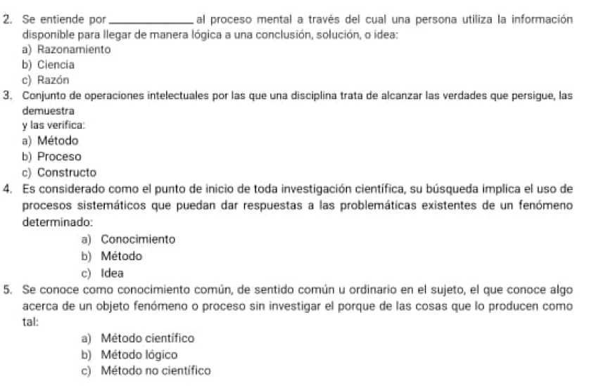 Se entiende por _al proceso mental a través del cual una persona utiliza la información
disponible para llegar de manera lógica a una conclusión, solución, o idea:
a) Razonamiento
b) Ciencia
c) Razón
3. Conjunto de operaciones intelectuales por las que una disciplina trata de alcanzar las verdades que persigue, las
demuestra
y las verifica:
a) Método
b) Proceso
c) Constructo
4. Es considerado como el punto de inicio de toda investigación científica, su búsqueda implica el uso de
procesos sistemáticos que puedan dar respuestas a las problemáticas existentes de un fenómeno
determinado:
a) Conocimiento
b) Método
c) Idea
5. Se conoce como conocimiento común, de sentido común u ordinario en el sujeto, el que conoce algo
acerca de un objeto fenómeno o proceso sin investigar el porque de las cosas que lo producen como
tal:
a) Método científico
b) Método lógico
c) Método no científico