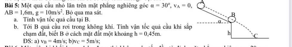 Một quả cầu nhỏ lăn trên mặt phăng nghiêng góc alpha =30°, v_A=0,
AB=1,6m, g=10m/s^2. Bỏ qua ma sát. 
B 
a. Tính vận tốc quả cầu tại B. 
α. 
b. Tới B quả cầu rơi trong không khí. Tính vận tốc quả cầu khi sắp 
chạm đất, biết B ở cách mặt đất một khoảng h=0,45m. h C
ĐS: a) v_B=4m/s; b) v_C=5m/s :