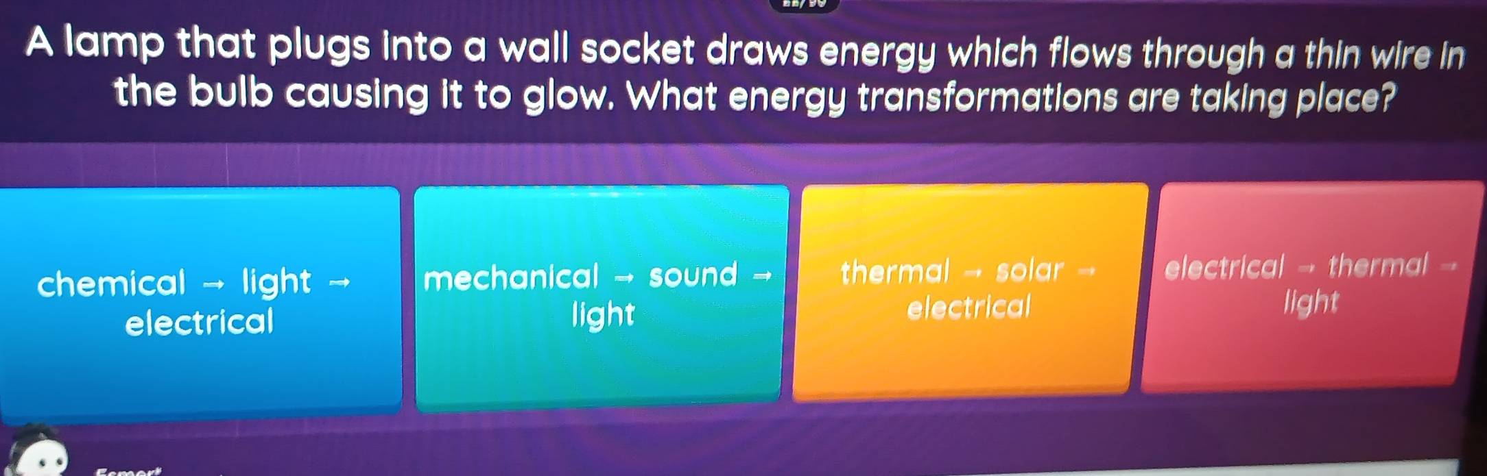 A lamp that plugs into a wall socket draws energy which flows through a thin wire in
the bulb causing it to glow. What energy transformations are taking place?
chemical → light → mechanical → sound - thermal → solar electrical → thermal 
electrical light
electrical light