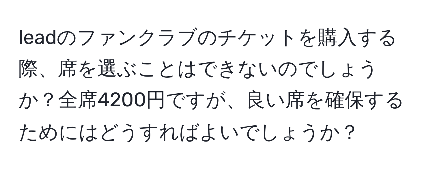 leadのファンクラブのチケットを購入する際、席を選ぶことはできないのでしょうか？全席4200円ですが、良い席を確保するためにはどうすればよいでしょうか？