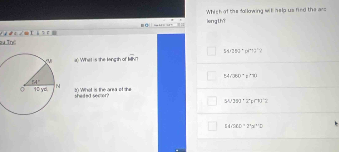 Which of the following will help us find the arc
length?
K
ou Try!
54/360^*pi^*10^(wedge)2
a) What is the length of widehat MN 2
54/360° pi^*10
b) What is the area of the
shaded sector?
54/360^*2^*pi^*10^(wedge)2
54/360^*2^*pi^*10