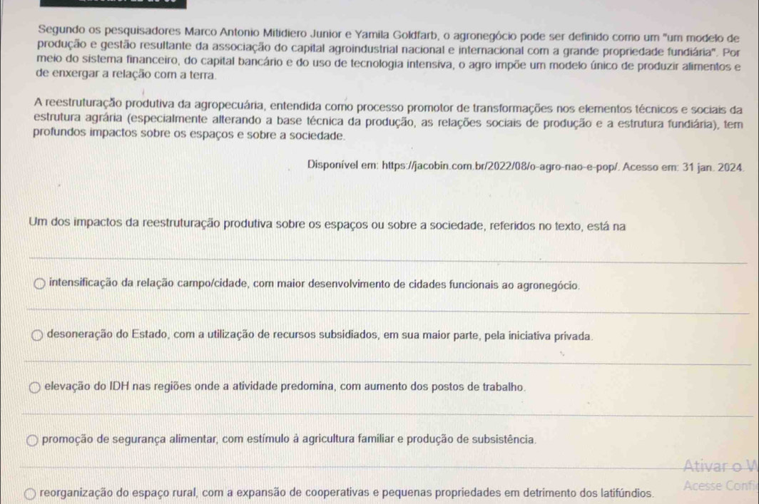 Segundo os pesquisadores Marco Antonio Mitidiero Junior e Yamila Goldfarb, o agronegócio pode ser definido como um "um modelo de
produção e gestão resultante da associação do capital agroindustrial nacional e internacional com a grande propriedade fundiária'. Por
meio do sistema financeiro, do capital bancário e do uso de tecnologia intensiva, o agro impõe um modelo único de produzir alimentos e
de enxergar a relação com a terra.
A reestruturação produtiva da agropecuária, entendida como processo promotor de transformações nos elementos técnicos e sociais da
estrutura agrária (especialmente alterando a base técnica da produção, as relações sociais de produção e a estrutura fundiária), tem
profundos impactos sobre os espaços e sobre a sociedade.
Disponível em: https://jacobin.com.br/2022/08/o-agro-nao-e-pop/. Acesso em: 31 jan. 2024.
Um dos impactos da reestruturação produtiva sobre os espaços ou sobre a sociedade, referidos no texto, está na
_
intensificação da relação campo/cidade, com maior desenvolvimento de cidades funcionais ao agronegócio.
_
desoneração do Estado, com a utilização de recursos subsidiados, em sua maior parte, pela iniciativa privada.
_
elevação do IDH nas regiões onde a atividade predomina, com aumento dos postos de trabalho.
_
promoção de segurança alimentar, com estímulo à agricultura familiar e produção de subsistência.
_Ativar o V
reorganização do espaço rural, com a expansão de cooperativas e pequenas propriedades em detrimento dos latifúndios. Acesse Confi