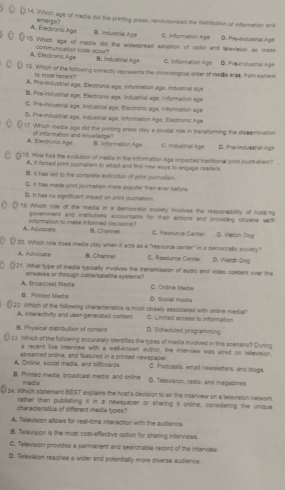 Which age of media did the printing press, revolutionized the distribution of information and
emerge?
A. Electranic Age B. Industrial Age C. Information Age D. Pre-Industrial Age
15. Which age of media did the widespread adoption of radio and television as mass
communication tools occur?
A. Electronic Age B. Industrial Age C. Information Age D. Pre-Industrial Age
16. Which of the following correctly represents the chronological order of medie eras, from earliest
to most recent?
A. Pre-industrial age, Electronic age, Information age, Industrial age
B. Pre-industrial age, Electronic age, Industrial age, Information age
C, Pre-industrial age. Industrial age, Electronic age, information age
D. Pre-industrial age, Industrial age, Information Age, Electronic Age
17. Which media age did the printing press play a pivotal role in transforming the dissemination
of information and knowledge?
A. Electronic Age B. Information Age C. Industrial Age D. Pre-Industrial Age
18. How has the evolution of media in the Information Age impacted traditional print journ alism?
A. It forced print journalism to adapt and find new ways to engage readers
B. it has led to the complete extinction of print journalism
C. It has made print journalism more popular than ever before
D. It has no significant impact on print journalism.
19. Which role of the media in a democratic society involves the responsibility of holding
government and institutions accountable for their actions and providing citizens with
information to make informed decisions?
A. Advocate B. Channei C. Resource Center D. Watch Dog
20. Which role does media play when it acts as a "resource center" in a democratic society?
A. Advocate B, Channel C. Resource Center D. Watch Dog
21. What type of media typically involves the transmission of sudio and video content over the
ainwaves or through cable/satellite systems?
A. Broadcast Media C. Online Media
B. Printed Media D. Social media
22. Which of the following characteristics is most closely associated with online media?
A. Interactivity and user-generated content C. Limited access to information
B. Physical distribution of content D. Scheduled programming
23. Which of the following accurately identifies the types of media involved in this scenario? During
a recent live interview with a well-known author, the interview was aired on television.
streamed online, and featured in a printed newspaper.
A., Online, social media, and billboards C. Podcasts, email newsletters, and blogs
B, Printed media, broadcast media, and online D, Television, radio, and magazines
media
24, Which statement BEST explains the host's decision to air the interview on a television network
rather than publishing it in a newspaper or sharing it online, considering the uniqua
characteristics of different media types?
A. Television allows for real-time interaction with the audience.
B. Television is the most cost-effective option for sharing interviews.
C. Television provides a permanent and searchable record of the interview
D. Television reaches a wider and potentially more diverse audience.