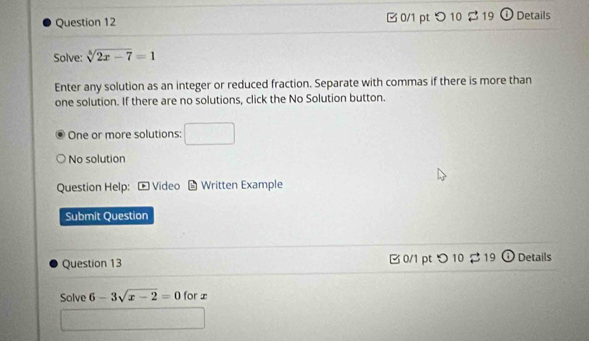 [0/1 pt つ 10 2 19 ① Details 
Solve: sqrt[5](2x-7)=1
Enter any solution as an integer or reduced fraction. Separate with commas if there is more than 
one solution. If there are no solutions, click the No Solution button. 
One or more solutions: □ 
No solution 
Question Help: * Video Written Example 
Submit Question 
Question 13 B 0/1 pt つ 10 2 19 Details 
Solve 6-3sqrt(x-2)=0 for x