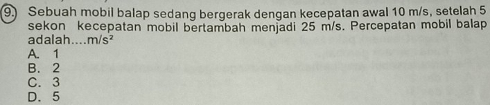 9.) Sebuah mobil balap sedang bergerak dengan kecepatan awal 10 m/s, setelah 5
sekon kecepatan mobil bertambah menjadi 25 m/s. Percepatan mobil balap
adalah.... m/s^2
A. 1
B. 2
C. 3
D. 5