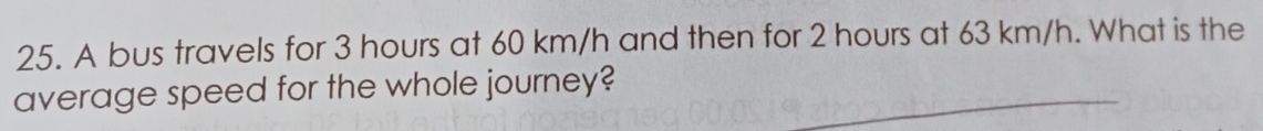 A bus travels for 3 hours at 60 km/h and then for 2 hours at 63 km/h. What is the 
average speed for the whole journey?