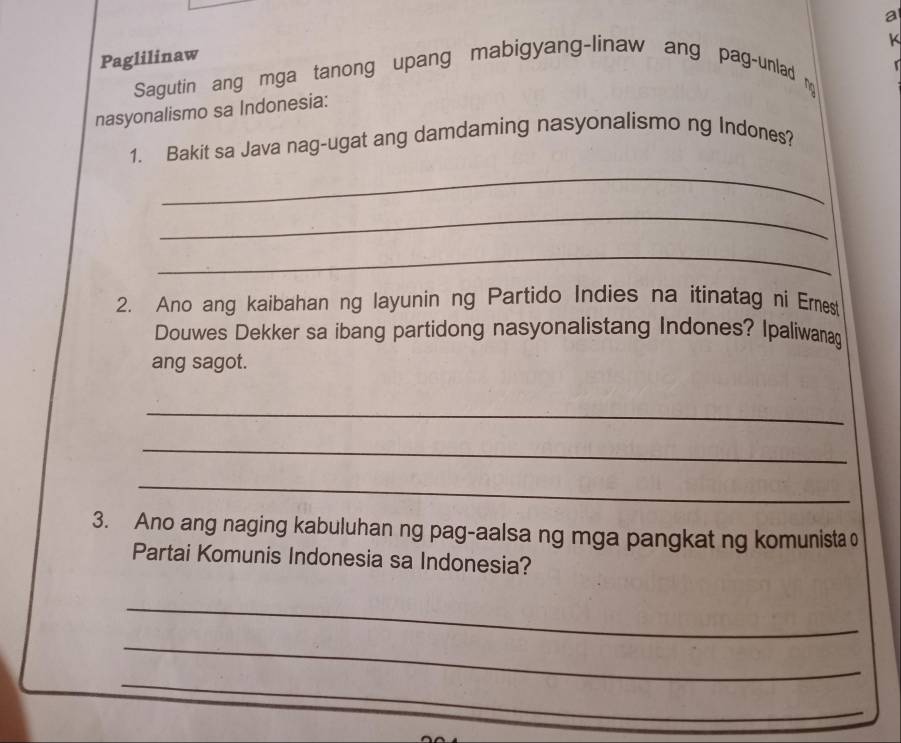 a 
K 
Paglilinaw 
Sagutin ang mga tanong upang mabigyang-linaw ang pag-unlad m 
nasyonalismo sa Indonesia: 
_ 
1. Bakit sa Java nag-ugat ang damdaming nasyonalismo ng Indones? 
_ 
_ 
2. Ano ang kaibahan ng layunin ng Partido Indies na itinatag ni Emes 
Douwes Dekker sa ibang partidong nasyonalistang Indones? Ipaliwanag 
ang sagot. 
_ 
_ 
_ 
3. Ano ang naging kabuluhan ng pag-aalsa ng mga pangkat ng komunista 0 
Partai Komunis Indonesia sa Indonesia? 
_ 
_ 
_