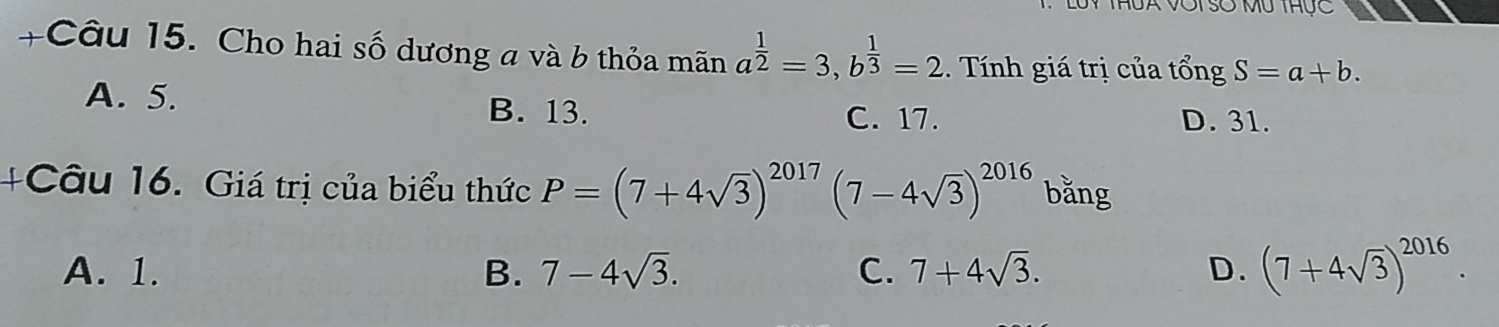 Luy thua vớisố mu thực
+Câu 15. Cho hai số dương a và b thỏa mãn a^(frac 1)2=3, b^(frac 1)3=2 1. Tính giá trị của tổng S=a+b.
A. 5. B. 13.
C. 17. D. 31.
+Câu 16. Giá trị của biểu thức P=(7+4sqrt(3))^2017(7-4sqrt(3))^2016 bǎng
A. 1. B. 7-4sqrt(3). C. 7+4sqrt(3). D. (7+4sqrt(3))^2016.