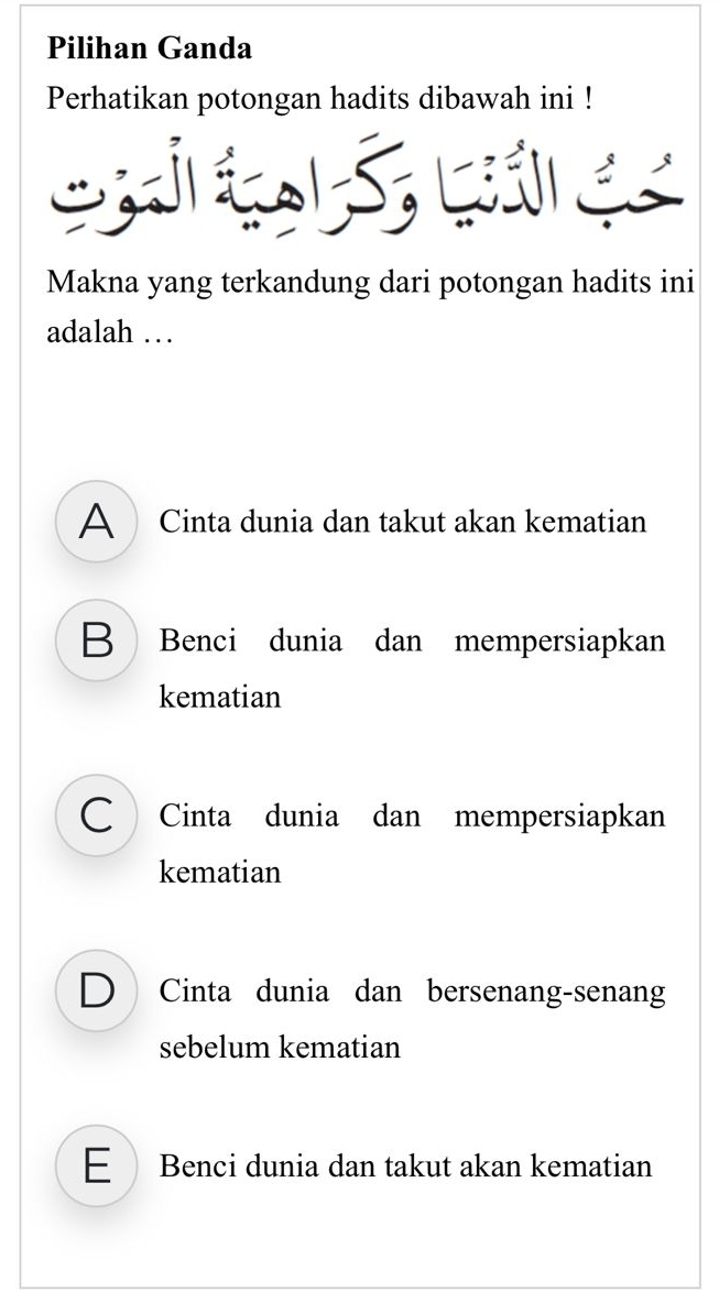 Pilihan Ganda
Perhatikan potongan hadits dibawah ini !
C
Makna yang terkandung dari potongan hadits ini
adalah …
A Cinta dunia dan takut akan kematian
B Benci dunia dan mempersiapkan
kematian
C Cinta dunia dan mempersiapkan
kematian
D Cinta dunia dan bersenang-senang
sebelum kematian
E Benci dunia dan takut akan kematian