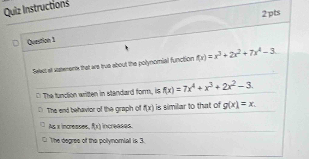 Quiz Instructions
2pts
Question 1
Select all stattements that are true about the polynomial function f(x)=x^3+2x^2+7x^4-3.
The function written in standard form, is f(x)=7x^4+x^3+2x^2-3.
The end behavior of the graph of f(x) is similar to that of g(x)=x.
As x increases, f(x) increases.
The degree of the polynomial is 3.