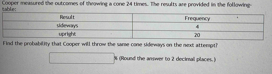 Cooper measured the outcomes of throwing a cone 24 times. The results are provided in the following-
table:
Find the probability that Cooper will throw the same cone sideways on the next attempt?
□ % (Round the answer to 2 decimal places.)