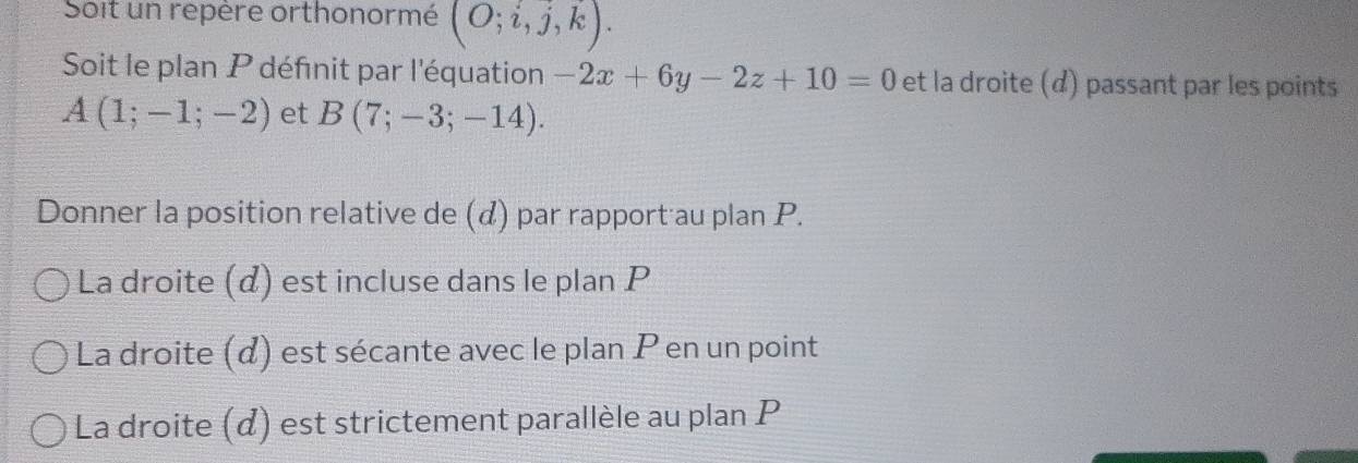 Soit un repère orthonormé (O;i,j,k). 
Soit le plan P définit par l'équation -2x+6y-2z+10=0 et la droite (d) passant par les points
A(1;-1;-2) et B(7;-3;-14). 
Donner la position relative de () par rapport au plan P. 
La droite (α) est incluse dans le plan P
La droite (d) est sécante avec le plan P en un point 
La droite (d) est strictement parallèle au plan P