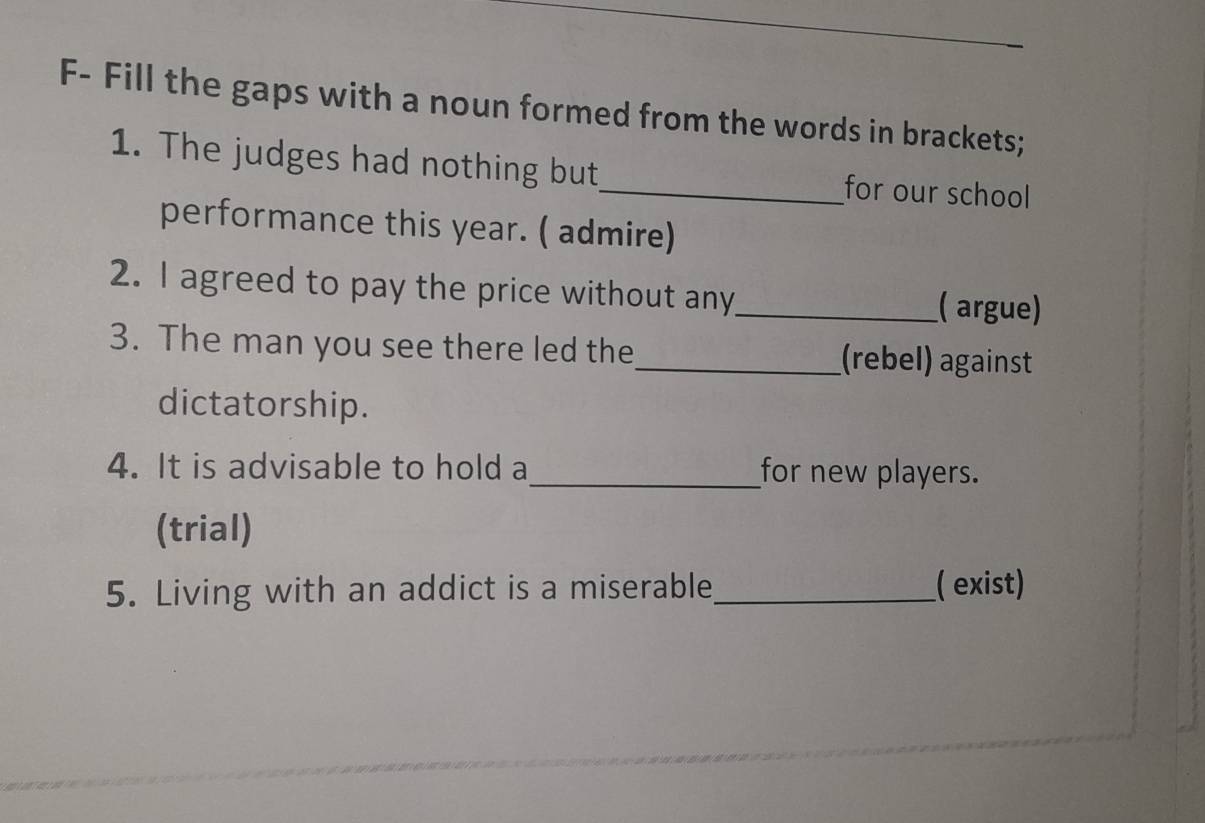 F- Fill the gaps with a noun formed from the words in brackets; 
1. The judges had nothing but_ for our school 
performance this year. ( admire) 
2. I agreed to pay the price without any_ ( argue) 
3. The man you see there led the _(rebel) against 
dictatorship. 
4. It is advisable to hold a_ for new players. 
(trial) 
5. Living with an addict is a miserable_ ( exist)