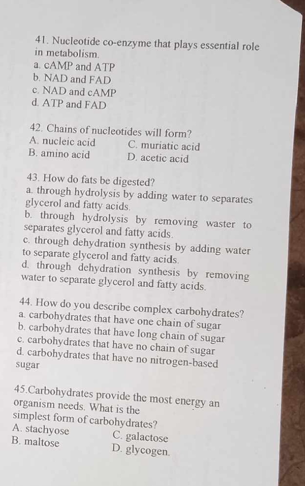 Nucleotide co-enzyme that plays essential role
in metabolism.
a. cAMP and ATP
b. NAD and FAD
c. NAD and cAMP
d. ATP and FAD
42. Chains of nucleotides will form?
A. nucleic acid C. muriatic acid
B. amino acid D. acetic acid
43. How do fats be digested?
a. through hydrolysis by adding water to separates
glycerol and fatty acids.
b. through hydrolysis by removing waster to
separates glycerol and fatty acids.
c. through dehydration synthesis by adding water
to separate glycerol and fatty acids.
d. through dehydration synthesis by removing
water to separate glycerol and fatty acids.
44. How do you describe complex carbohydrates?
a. carbohydrates that have one chain of sugar
b. carbohydrates that have long chain of sugar
c. carbohydrates that have no chain of sugar
d. carbohydrates that have no nitrogen-based
sugar
45.Carbohydrates provide the most energy an
organism needs. What is the
simplest form of carbohydrates?
A. stachyose C. galactose
B. maltose D. glycogen.