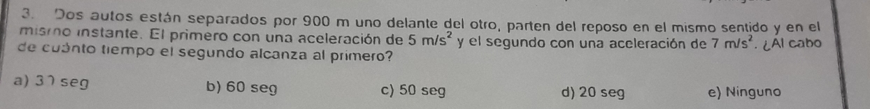 Dos autos están separados por 900 m uno delante del otro, parten del reposo en el mismo sentido y en el
mismo instante. El primero con una aceleración de 5m/s^2 y el segundo con una aceleración de 7m/s^2
de cuanto tiempo el segundo alcanza al primero? . ¿AI cabo
a) 37 seg b) 60 seg c) 50 seg d) 20 seg
e) Ninguno