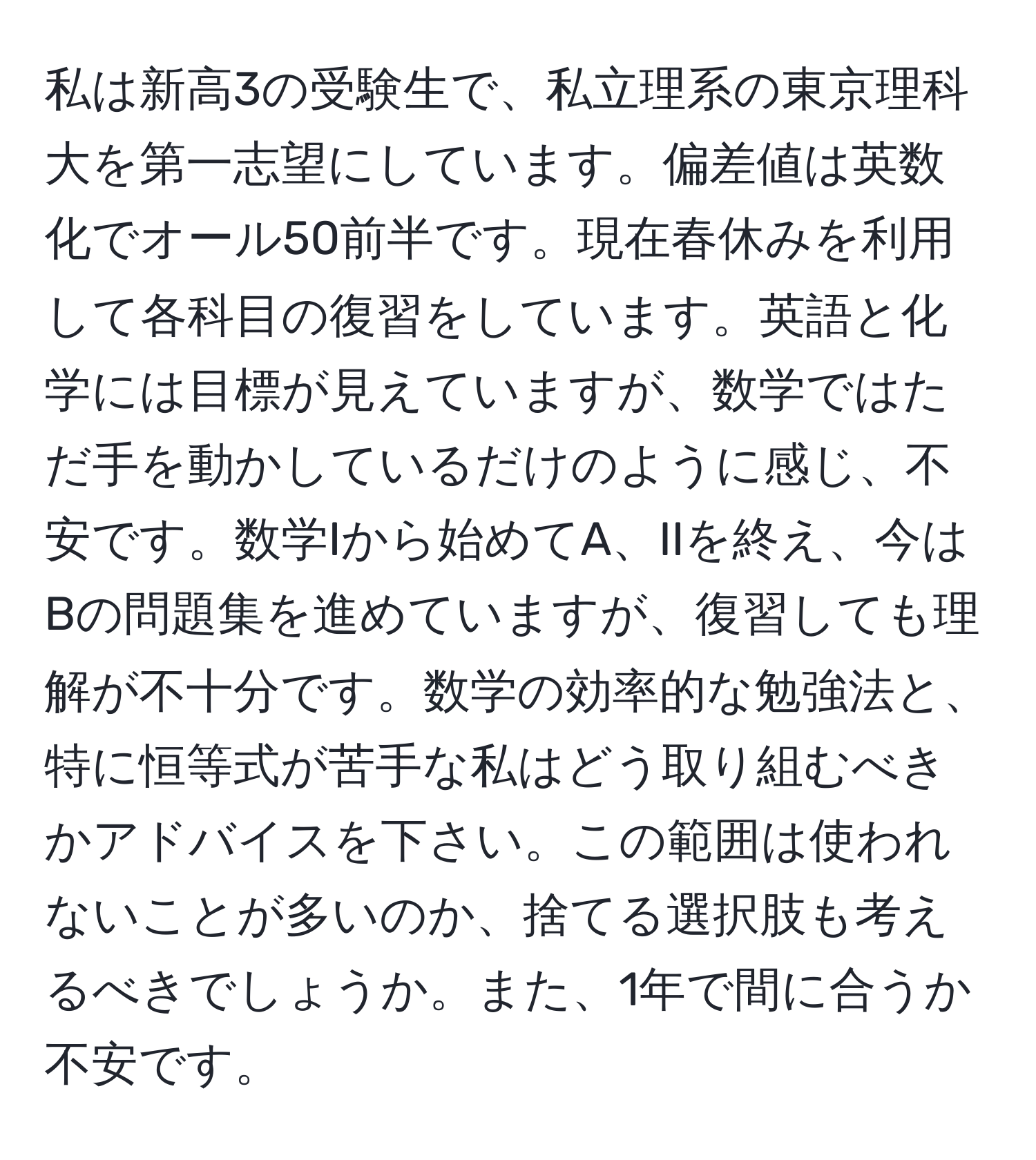 私は新高3の受験生で、私立理系の東京理科大を第一志望にしています。偏差値は英数化でオール50前半です。現在春休みを利用して各科目の復習をしています。英語と化学には目標が見えていますが、数学ではただ手を動かしているだけのように感じ、不安です。数学Iから始めてA、IIを終え、今はBの問題集を進めていますが、復習しても理解が不十分です。数学の効率的な勉強法と、特に恒等式が苦手な私はどう取り組むべきかアドバイスを下さい。この範囲は使われないことが多いのか、捨てる選択肢も考えるべきでしょうか。また、1年で間に合うか不安です。