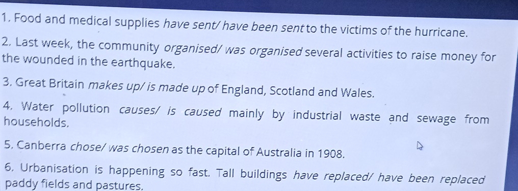 Food and medical supplies have sent/ have been sent to the victims of the hurricane. 
2. Last week, the community organised/ was organised several activities to raise money for 
the wounded in the earthquake. 
3. Great Britain makes up/ is made up of England, Scotland and Wales. 
4. Water pollution causes/ is caused mainly by industrial waste and sewage from 
households. 
5, Canberra chose/ was chosen as the capital of Australia in 1908. 
6, Urbanisation is happening so fast. Tall buildings have replaced/ have been replaced 
paddy fields and pastures.