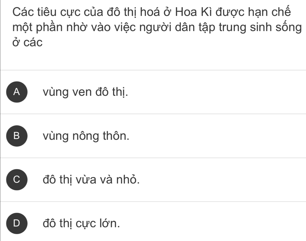 Các tiêu cực của đô thị hoá ở Hoa Kì được hạn chế
một phần nhờ vào việc người dân tập trung sinh sống
ở các
A vùng ven đô thị.
B vùng nông thôn.
C đô thị vừa và nhỏ.
D đô thị cực lớn.