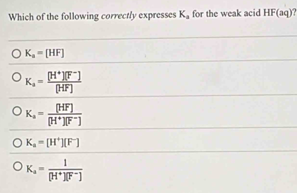 Which of the following correctly expresses K_a for the weak acid HF(aq)?
K_a=[HF]
K_a= ([H^+][F^-])/[HF] 
K_a= [HF]/[H^+][F^-] 
K_a=[H^+][F^-]
K_a= 1/[H^+][F^-] 