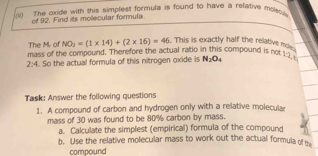 (ii) The oxide with this simplest formula is found to have a relative molecula 
of 92. Find its molecular formula. 
The Mr of NO_2=(1* 14)+(2* 16)=46. This is exactly half the relative moled 
mass of the compound. Therefore the actual ratio in this compound is not 1:2
2:4. So the actual formula of this nitrogen oxide is N_2O_4
it 
Task: Answer the following questions 
1. A compound of carbon and hydrogen only with a relative molecular 
mass of 30 was found to be 80% carbon by mass. 
a. Calculate the simplest (empirical) formula of the compound 
b. Use the relative molecular mass to work out the actual formula of the 
compound