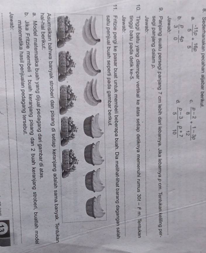 Sederhanakan pecahan aljabar berikut. 
a.  (-11p)/5 + 16p/5  C.  (p-2)/8 + (1-3p)/12 
b.  p/3 - 4p/0   (p-3)/5 + (p+7)/10 
d. 
Jawab:_ 
9. Panjang suatu persegi panjang 7 cm lebih dari lebarnya. Jika lebarnya p cm. Tentukan keliling per- 
segi panjang dalam p. 
Jawab:_ 
10. Tinggi batu yang dilempar vertikal ke atas setiap detiknya memenuhi rumus 30t-f^2m. Tentukan 
tinggi batu pada detik ke -5. 
Jawab: 
_ 
11. Fritzie pergi ke pasar buat untuk membeli beberapa buah. Dia melihat-lihat barang dagangan salah 
tu penjual buah seperti pada gambar berikut. 
Asumsikan bahwa banyak stroberi dan pisang di setiap keranjang ad 
hal-hal berikut. 
a. Model matematika buah yang dijual pedagang dari gambar di atas. 
b. Jika Fritzie membeli 1 buah keranjang pisang dan 2 buah keranjang stroberi, buatlah model 
matematika hasil penjualan pedagang tersebut. 
_ 
Jawab: 
13