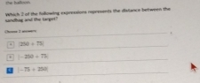 the balloon
sandhag and the larget? Which 2 of the following expresaions represents the dislance between the
()om 2 mo—/)
250+75. |-250|+75
|-75+250|