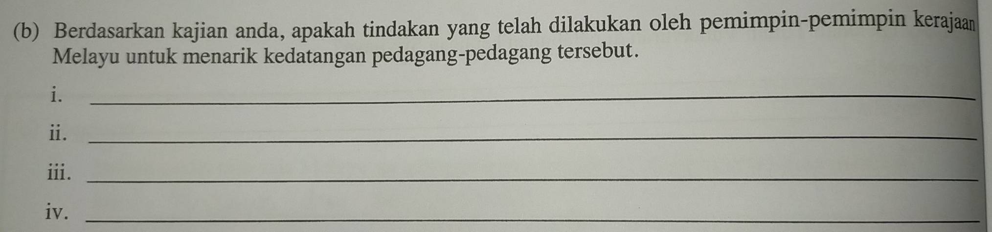 Berdasarkan kajian anda, apakah tindakan yang telah dilakukan oleh pemimpin-pemimpin kerajaan 
Melayu untuk menarik kedatangan pedagang-pedagang tersebut. 
i._ 
ⅱ._ 
iii._ 
iv._